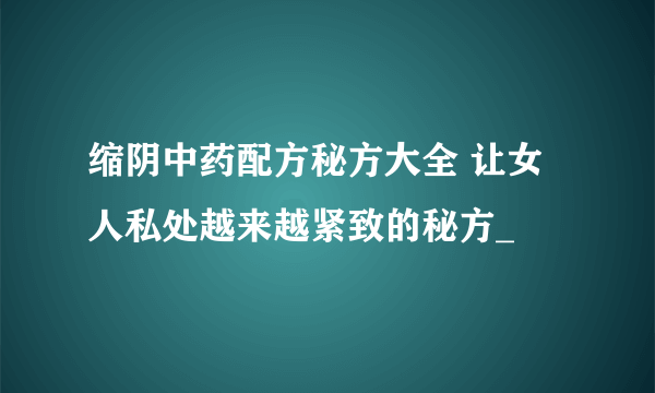 缩阴中药配方秘方大全 让女人私处越来越紧致的秘方_