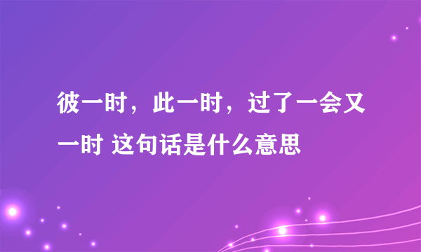 彼一时，此一时，过了一会又一时 这句话是什么意思