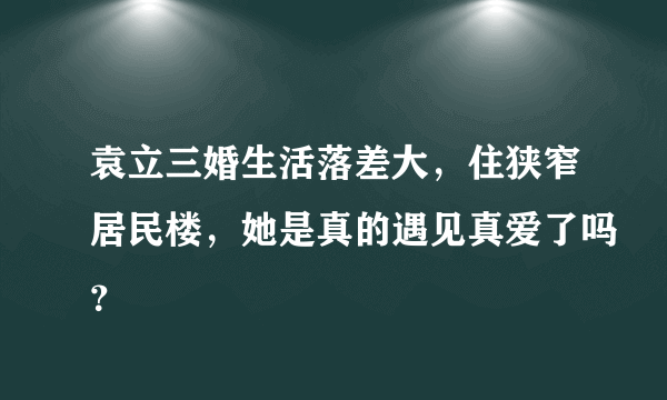 袁立三婚生活落差大，住狭窄居民楼，她是真的遇见真爱了吗？