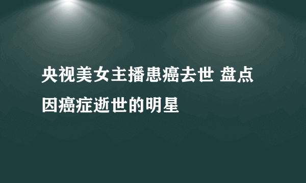 央视美女主播患癌去世 盘点因癌症逝世的明星