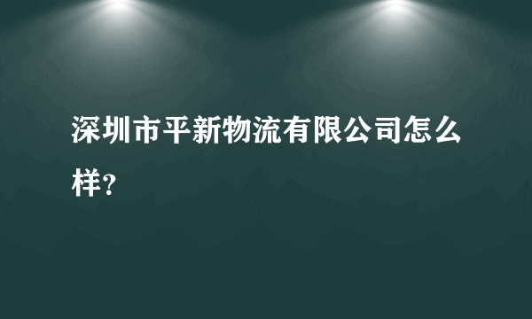 深圳市平新物流有限公司怎么样？