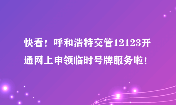 快看！呼和浩特交管12123开通网上申领临时号牌服务啦！