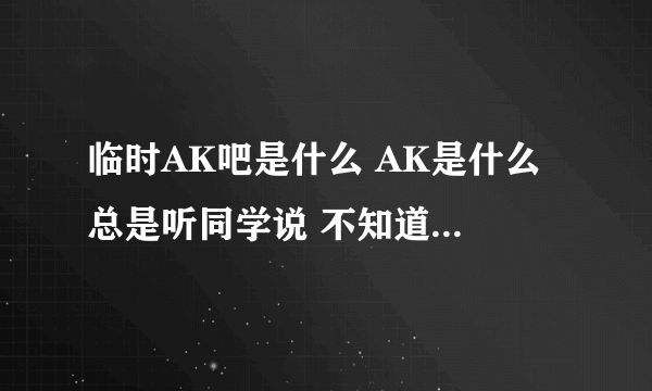 临时AK吧是什么 AK是什么 总是听同学说 不知道是什么 进去看了看也不知道是什么