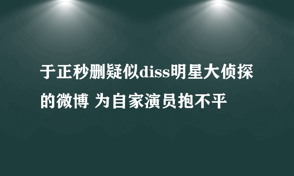 于正秒删疑似diss明星大侦探的微博 为自家演员抱不平