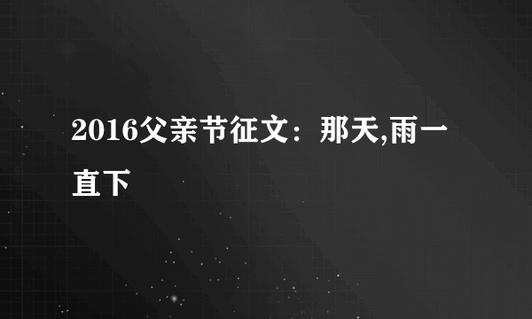 2016父亲节征文：那天,雨一直下