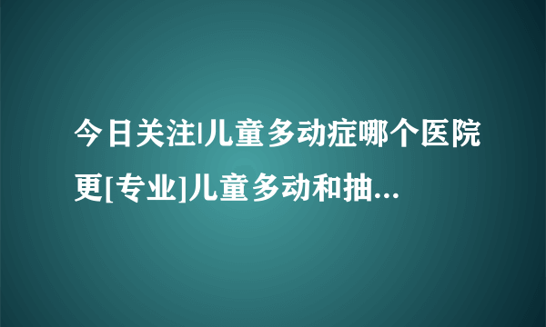 今日关注|儿童多动症哪个医院更[专业]儿童多动和抽动是什么原因