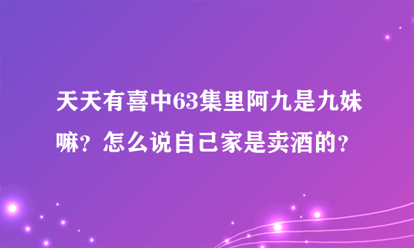 天天有喜中63集里阿九是九妹嘛？怎么说自己家是卖酒的？