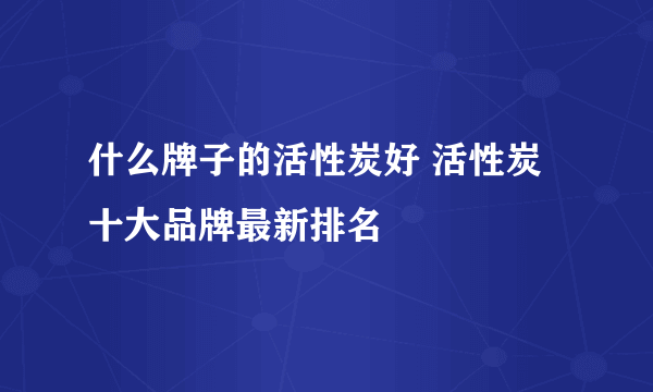 什么牌子的活性炭好 活性炭十大品牌最新排名