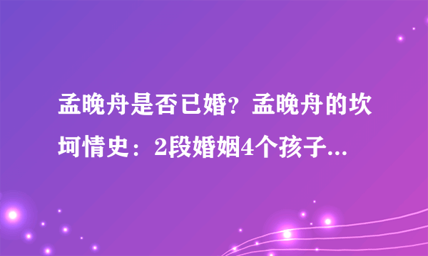 孟晚舟是否已婚？孟晚舟的坎坷情史：2段婚姻4个孩子，前任成谜，现任是怎样的呢