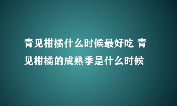 青见柑橘什么时候最好吃 青见柑橘的成熟季是什么时候