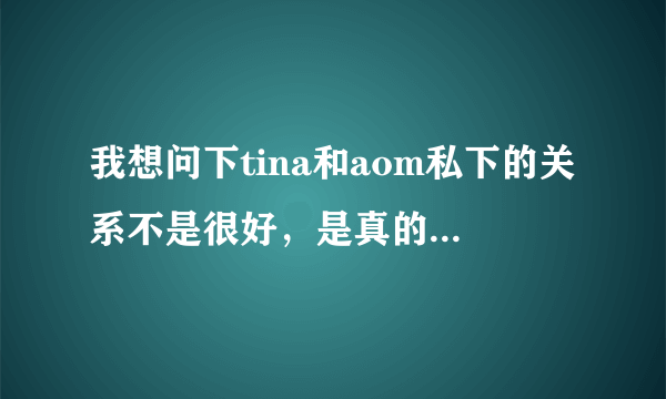 我想问下tina和aom私下的关系不是很好，是真的吗？？？！！！