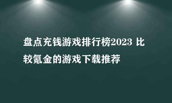 盘点充钱游戏排行榜2023 比较氪金的游戏下载推荐