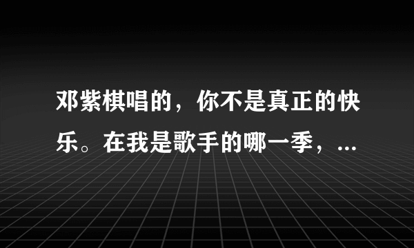 邓紫棋唱的，你不是真正的快乐。在我是歌手的哪一季，哪一集谁知道？