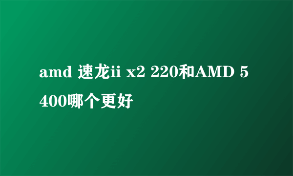 amd 速龙ii x2 220和AMD 5400哪个更好