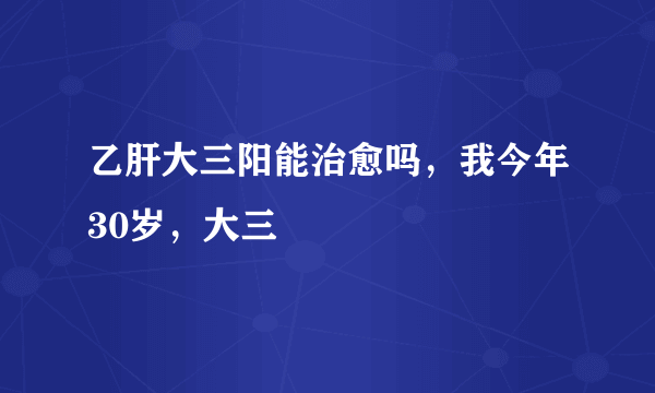 乙肝大三阳能治愈吗，我今年30岁，大三