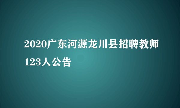 2020广东河源龙川县招聘教师123人公告