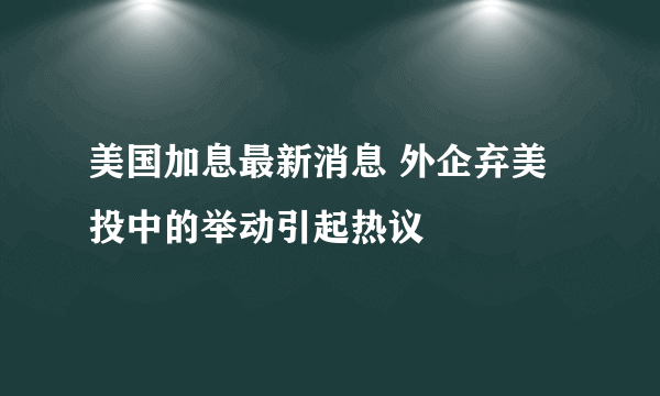 美国加息最新消息 外企弃美投中的举动引起热议