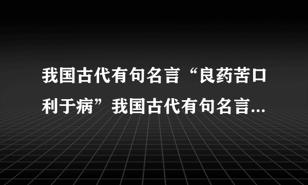 我国古代有句名言“良药苦口利于病”我国古代有句名言“良药苦口利于病（）”告诉我们要听进别人的建议或意见；而“（），（）”则让我们明白（）