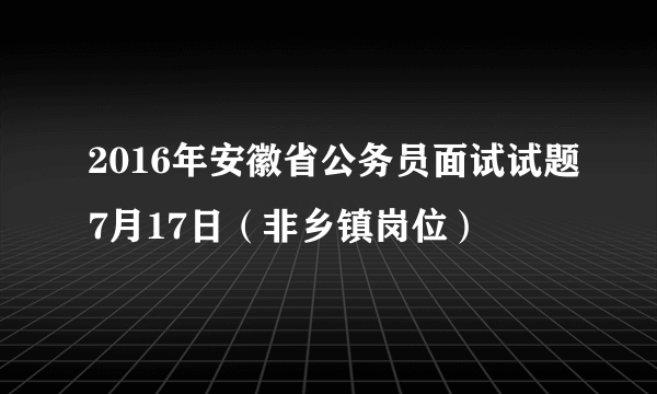 2016年安徽省公务员面试试题7月17日（非乡镇岗位）