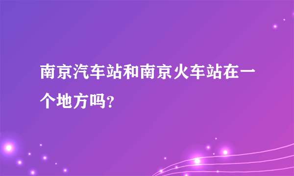 南京汽车站和南京火车站在一个地方吗？