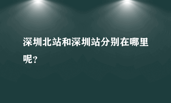 深圳北站和深圳站分别在哪里呢？