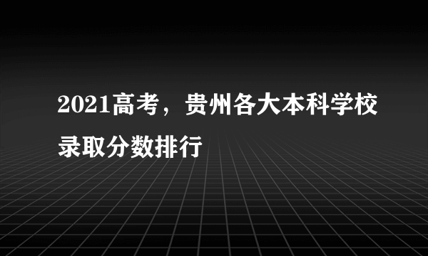 2021高考，贵州各大本科学校录取分数排行