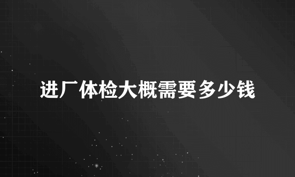 进厂体检大概需要多少钱