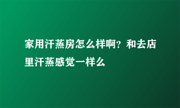 家用汗蒸房怎么样啊？和去店里汗蒸感觉一样么