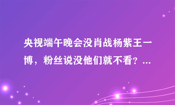 央视端午晚会没肖战杨紫王一博，粉丝说没他们就不看？看点太多了