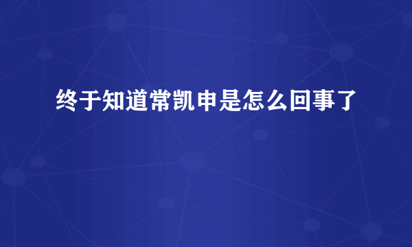 终于知道常凯申是怎么回事了