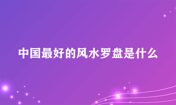 中国最好的风水罗盘是什么