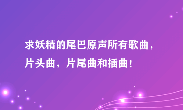 求妖精的尾巴原声所有歌曲，片头曲，片尾曲和插曲！