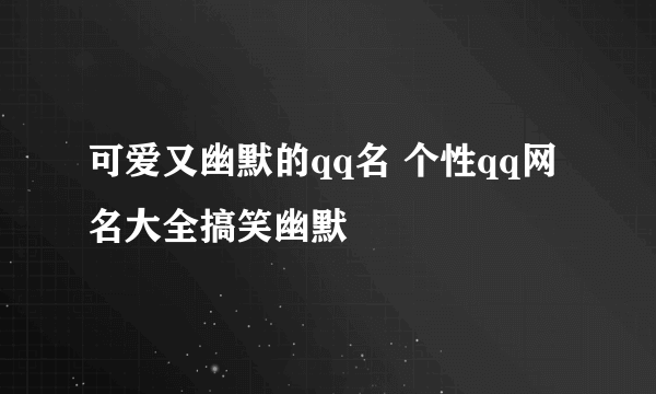 可爱又幽默的qq名 个性qq网名大全搞笑幽默