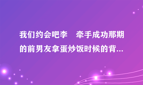 我们约会吧李羱牵手成功那期的前男友拿蛋炒饭时候的背景音乐是什么?是纯音乐