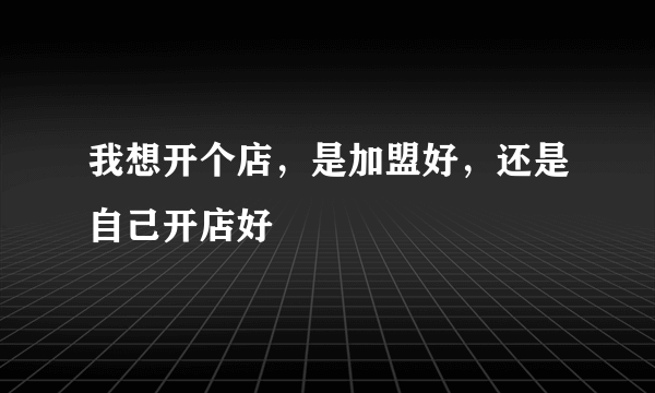 我想开个店，是加盟好，还是自己开店好