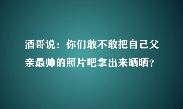 酒哥说：你们敢不敢把自己父亲最帅的照片吧拿出来晒晒？