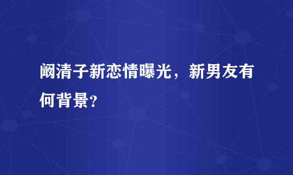 阚清子新恋情曝光，新男友有何背景？