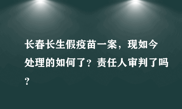 长春长生假疫苗一案，现如今处理的如何了？责任人审判了吗？