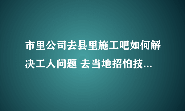 市里公司去县里施工吧如何解决工人问题 去当地招怕技术不行 市里天天调人去县里又不方便，