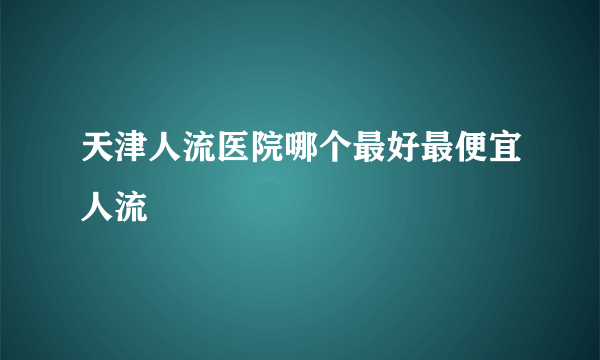 天津人流医院哪个最好最便宜人流