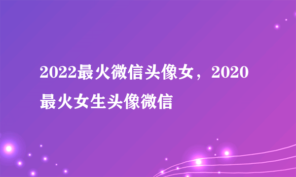 2022最火微信头像女，2020最火女生头像微信