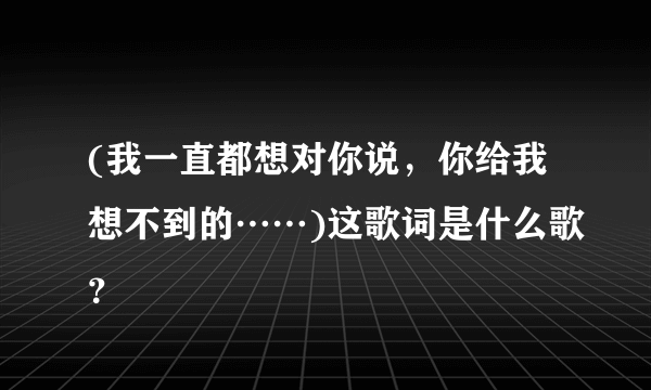 (我一直都想对你说，你给我想不到的……)这歌词是什么歌？