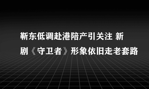 靳东低调赴港陪产引关注 新剧《守卫者》形象依旧走老套路