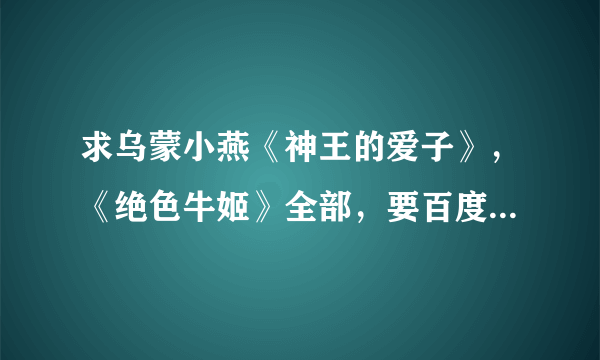 求乌蒙小燕《神王的爱子》，《绝色牛姬》全部，要百度云的，必采纳啊谢谢