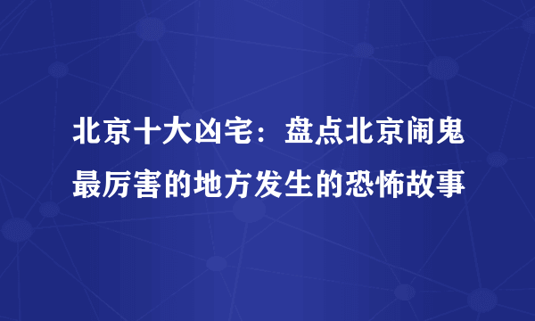 北京十大凶宅：盘点北京闹鬼最厉害的地方发生的恐怖故事