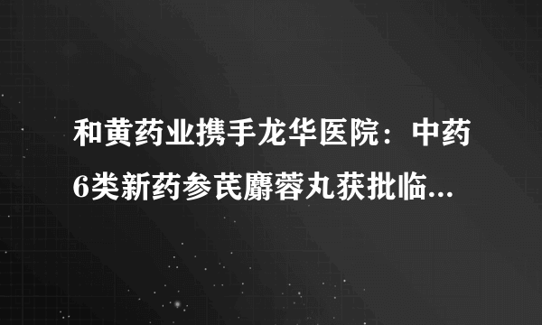 和黄药业携手龙华医院：中药6类新药参芪麝蓉丸获批临床试验许可