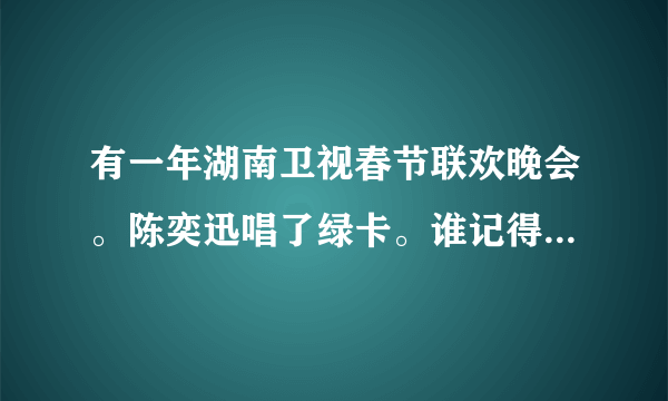 有一年湖南卫视春节联欢晚会。陈奕迅唱了绿卡。谁记得是哪年？有视频么