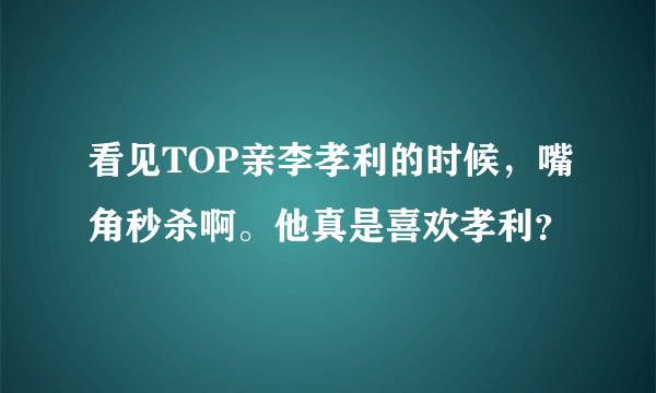 看见TOP亲李孝利的时候，嘴角秒杀啊。他真是喜欢孝利？