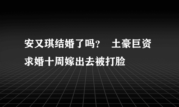 安又琪结婚了吗？  土豪巨资求婚十周嫁出去被打脸