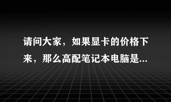 请问大家，如果显卡的价格下来，那么高配笔记本电脑是不是也会跟着降价？